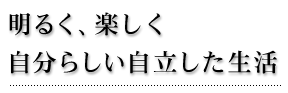 明るく、楽しく　自分らしい自立した生活