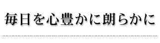 毎日を心豊かに朗らかに